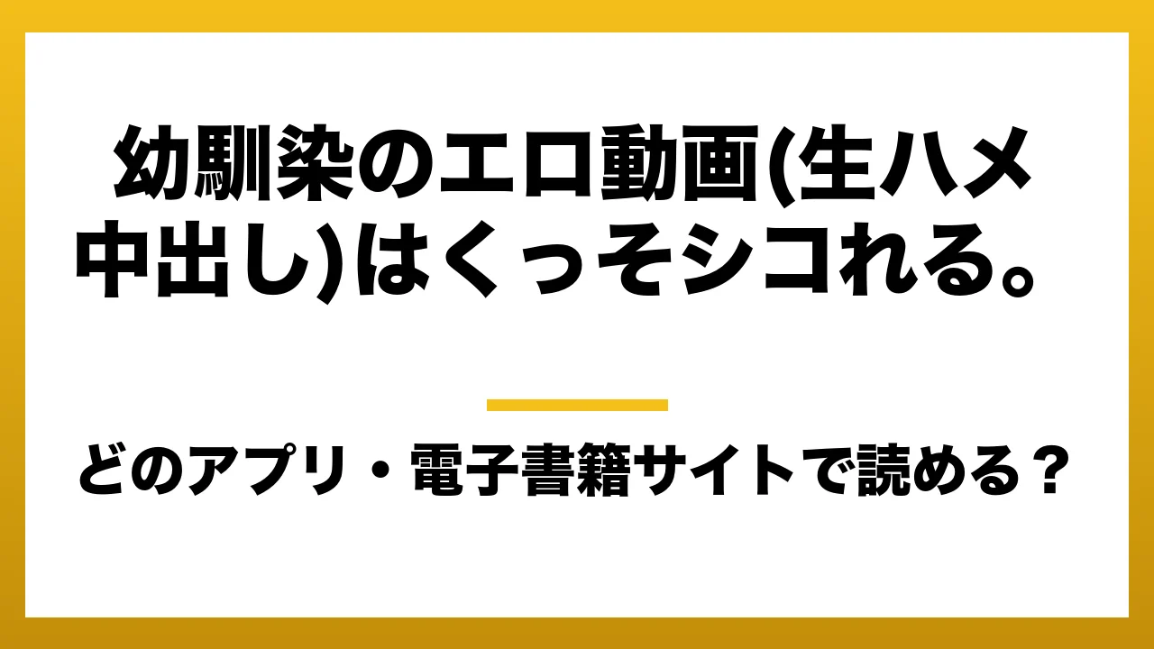 『幼馴染のエロ動画(生ハメ中出し)はくっそシコれる。』はどのアプリ・電子書籍サイトで読める？お得に楽しむ方法を徹底調査！raw・pdf・hitomi・hentai違法サイトを利用すると危ない理由